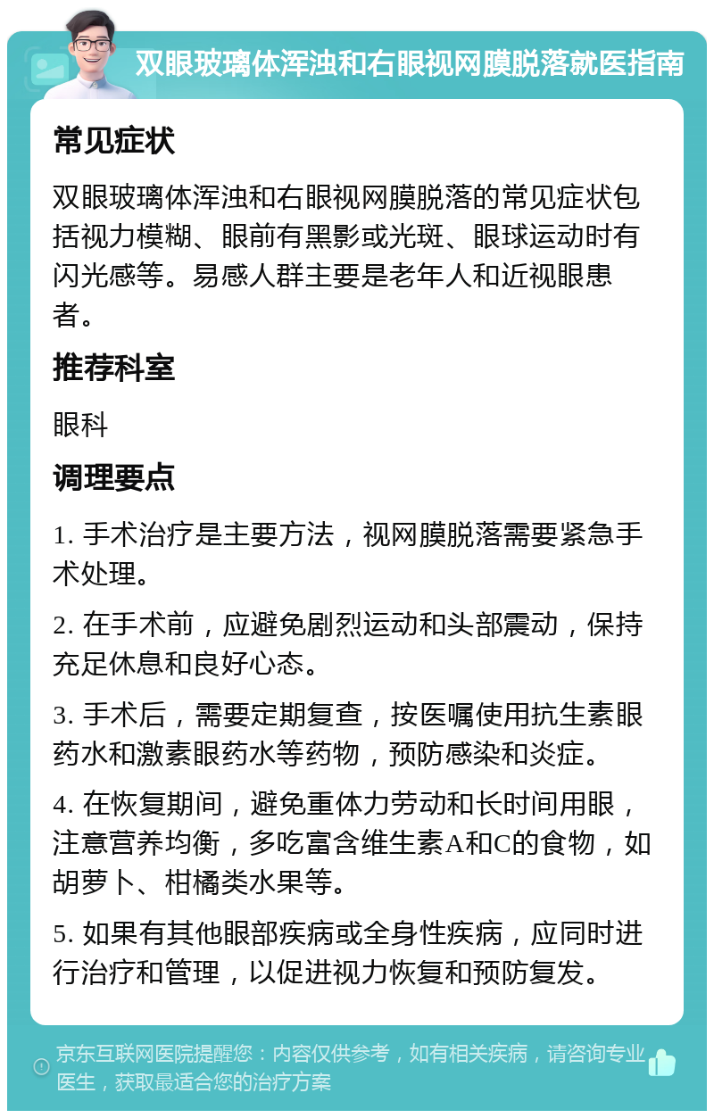 双眼玻璃体浑浊和右眼视网膜脱落就医指南 常见症状 双眼玻璃体浑浊和右眼视网膜脱落的常见症状包括视力模糊、眼前有黑影或光斑、眼球运动时有闪光感等。易感人群主要是老年人和近视眼患者。 推荐科室 眼科 调理要点 1. 手术治疗是主要方法，视网膜脱落需要紧急手术处理。 2. 在手术前，应避免剧烈运动和头部震动，保持充足休息和良好心态。 3. 手术后，需要定期复查，按医嘱使用抗生素眼药水和激素眼药水等药物，预防感染和炎症。 4. 在恢复期间，避免重体力劳动和长时间用眼，注意营养均衡，多吃富含维生素A和C的食物，如胡萝卜、柑橘类水果等。 5. 如果有其他眼部疾病或全身性疾病，应同时进行治疗和管理，以促进视力恢复和预防复发。