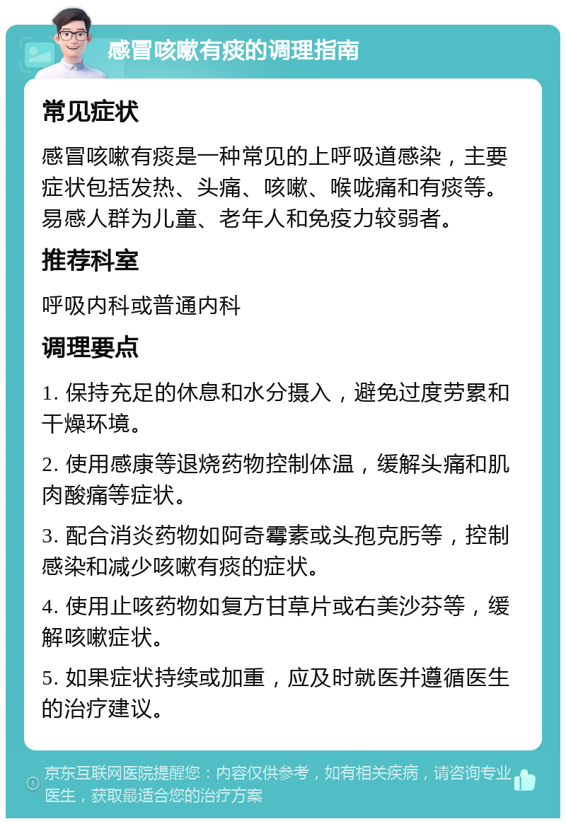 感冒咳嗽有痰的调理指南 常见症状 感冒咳嗽有痰是一种常见的上呼吸道感染，主要症状包括发热、头痛、咳嗽、喉咙痛和有痰等。易感人群为儿童、老年人和免疫力较弱者。 推荐科室 呼吸内科或普通内科 调理要点 1. 保持充足的休息和水分摄入，避免过度劳累和干燥环境。 2. 使用感康等退烧药物控制体温，缓解头痛和肌肉酸痛等症状。 3. 配合消炎药物如阿奇霉素或头孢克肟等，控制感染和减少咳嗽有痰的症状。 4. 使用止咳药物如复方甘草片或右美沙芬等，缓解咳嗽症状。 5. 如果症状持续或加重，应及时就医并遵循医生的治疗建议。