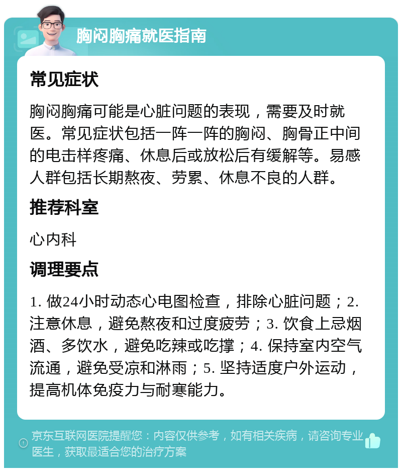 胸闷胸痛就医指南 常见症状 胸闷胸痛可能是心脏问题的表现，需要及时就医。常见症状包括一阵一阵的胸闷、胸骨正中间的电击样疼痛、休息后或放松后有缓解等。易感人群包括长期熬夜、劳累、休息不良的人群。 推荐科室 心内科 调理要点 1. 做24小时动态心电图检查，排除心脏问题；2. 注意休息，避免熬夜和过度疲劳；3. 饮食上忌烟酒、多饮水，避免吃辣或吃撑；4. 保持室内空气流通，避免受凉和淋雨；5. 坚持适度户外运动，提高机体免疫力与耐寒能力。