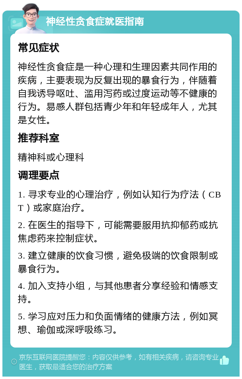 神经性贪食症就医指南 常见症状 神经性贪食症是一种心理和生理因素共同作用的疾病，主要表现为反复出现的暴食行为，伴随着自我诱导呕吐、滥用泻药或过度运动等不健康的行为。易感人群包括青少年和年轻成年人，尤其是女性。 推荐科室 精神科或心理科 调理要点 1. 寻求专业的心理治疗，例如认知行为疗法（CBT）或家庭治疗。 2. 在医生的指导下，可能需要服用抗抑郁药或抗焦虑药来控制症状。 3. 建立健康的饮食习惯，避免极端的饮食限制或暴食行为。 4. 加入支持小组，与其他患者分享经验和情感支持。 5. 学习应对压力和负面情绪的健康方法，例如冥想、瑜伽或深呼吸练习。