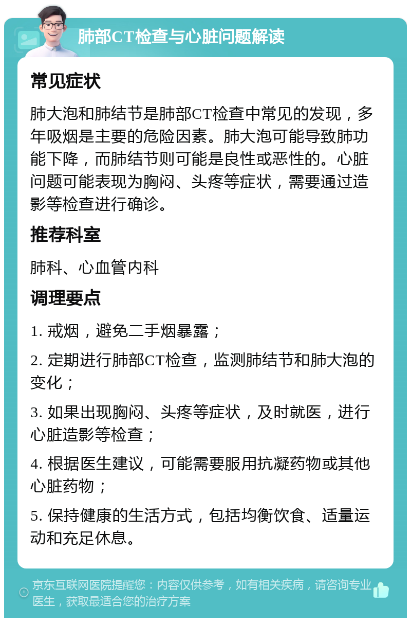 肺部CT检查与心脏问题解读 常见症状 肺大泡和肺结节是肺部CT检查中常见的发现，多年吸烟是主要的危险因素。肺大泡可能导致肺功能下降，而肺结节则可能是良性或恶性的。心脏问题可能表现为胸闷、头疼等症状，需要通过造影等检查进行确诊。 推荐科室 肺科、心血管内科 调理要点 1. 戒烟，避免二手烟暴露； 2. 定期进行肺部CT检查，监测肺结节和肺大泡的变化； 3. 如果出现胸闷、头疼等症状，及时就医，进行心脏造影等检查； 4. 根据医生建议，可能需要服用抗凝药物或其他心脏药物； 5. 保持健康的生活方式，包括均衡饮食、适量运动和充足休息。