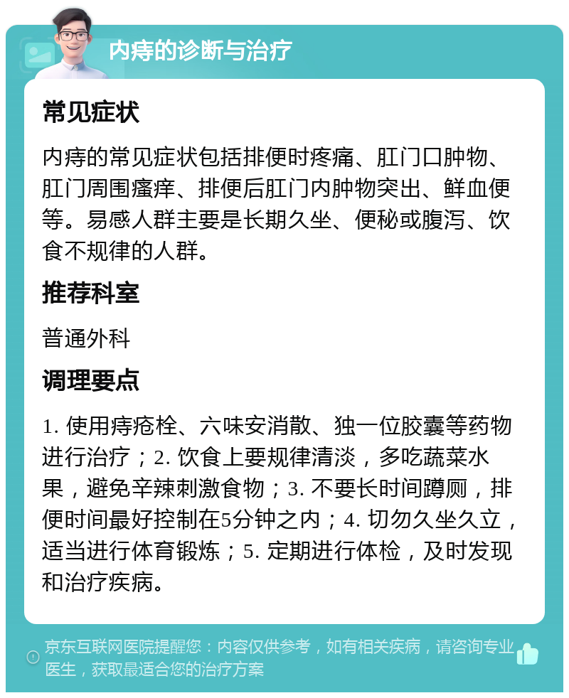 内痔的诊断与治疗 常见症状 内痔的常见症状包括排便时疼痛、肛门口肿物、肛门周围瘙痒、排便后肛门内肿物突出、鲜血便等。易感人群主要是长期久坐、便秘或腹泻、饮食不规律的人群。 推荐科室 普通外科 调理要点 1. 使用痔疮栓、六味安消散、独一位胶囊等药物进行治疗；2. 饮食上要规律清淡，多吃蔬菜水果，避免辛辣刺激食物；3. 不要长时间蹲厕，排便时间最好控制在5分钟之内；4. 切勿久坐久立，适当进行体育锻炼；5. 定期进行体检，及时发现和治疗疾病。