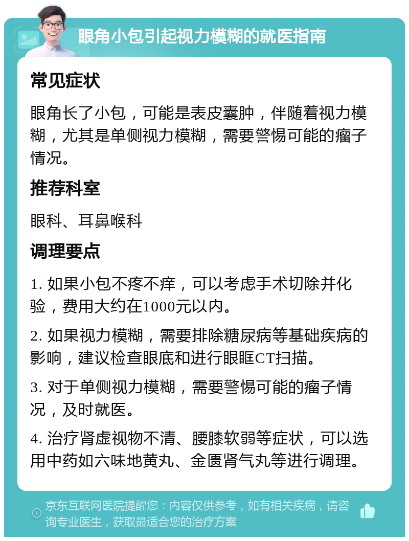 眼角小包引起视力模糊的就医指南 常见症状 眼角长了小包，可能是表皮囊肿，伴随着视力模糊，尤其是单侧视力模糊，需要警惕可能的瘤子情况。 推荐科室 眼科、耳鼻喉科 调理要点 1. 如果小包不疼不痒，可以考虑手术切除并化验，费用大约在1000元以内。 2. 如果视力模糊，需要排除糖尿病等基础疾病的影响，建议检查眼底和进行眼眶CT扫描。 3. 对于单侧视力模糊，需要警惕可能的瘤子情况，及时就医。 4. 治疗肾虚视物不清、腰膝软弱等症状，可以选用中药如六味地黄丸、金匮肾气丸等进行调理。