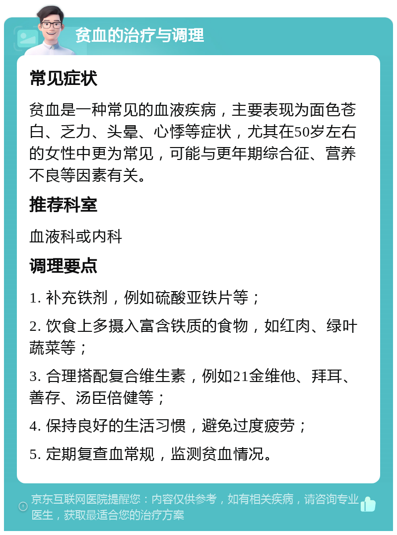 贫血的治疗与调理 常见症状 贫血是一种常见的血液疾病，主要表现为面色苍白、乏力、头晕、心悸等症状，尤其在50岁左右的女性中更为常见，可能与更年期综合征、营养不良等因素有关。 推荐科室 血液科或内科 调理要点 1. 补充铁剂，例如硫酸亚铁片等； 2. 饮食上多摄入富含铁质的食物，如红肉、绿叶蔬菜等； 3. 合理搭配复合维生素，例如21金维他、拜耳、善存、汤臣倍健等； 4. 保持良好的生活习惯，避免过度疲劳； 5. 定期复查血常规，监测贫血情况。