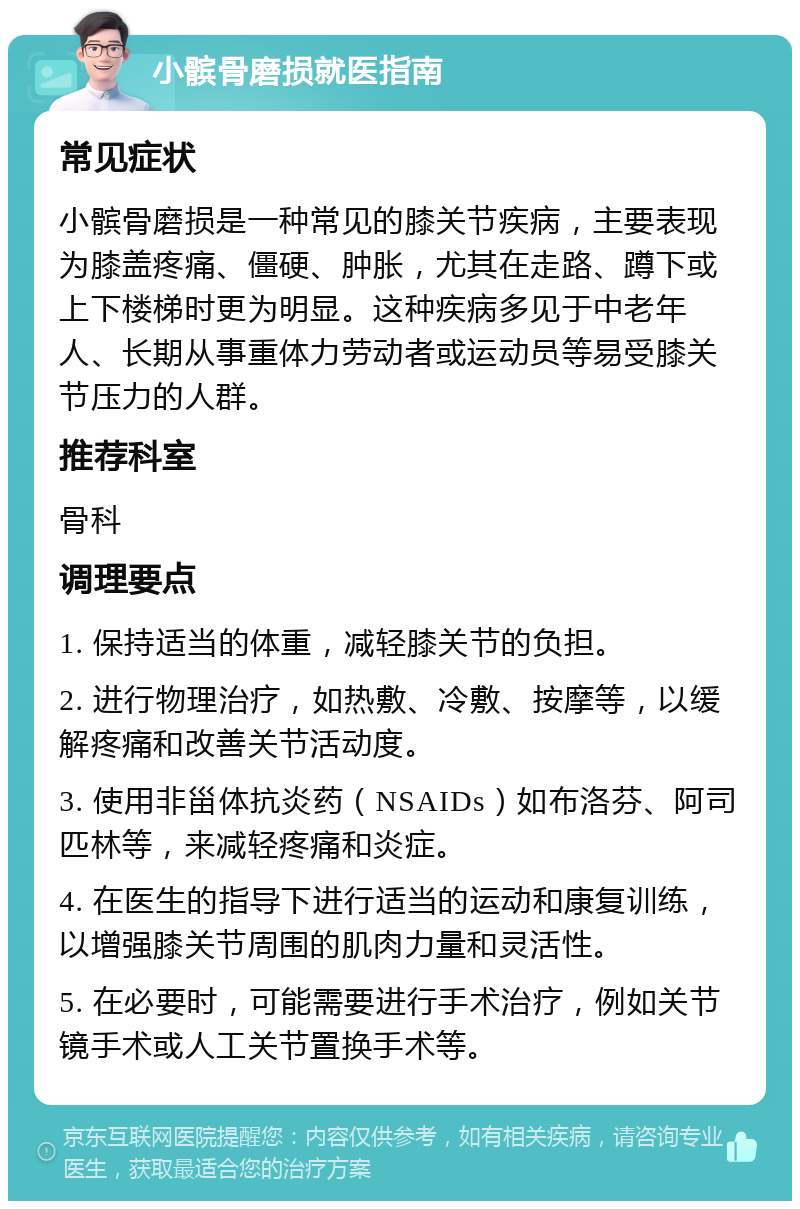 小髌骨磨损就医指南 常见症状 小髌骨磨损是一种常见的膝关节疾病，主要表现为膝盖疼痛、僵硬、肿胀，尤其在走路、蹲下或上下楼梯时更为明显。这种疾病多见于中老年人、长期从事重体力劳动者或运动员等易受膝关节压力的人群。 推荐科室 骨科 调理要点 1. 保持适当的体重，减轻膝关节的负担。 2. 进行物理治疗，如热敷、冷敷、按摩等，以缓解疼痛和改善关节活动度。 3. 使用非甾体抗炎药（NSAIDs）如布洛芬、阿司匹林等，来减轻疼痛和炎症。 4. 在医生的指导下进行适当的运动和康复训练，以增强膝关节周围的肌肉力量和灵活性。 5. 在必要时，可能需要进行手术治疗，例如关节镜手术或人工关节置换手术等。