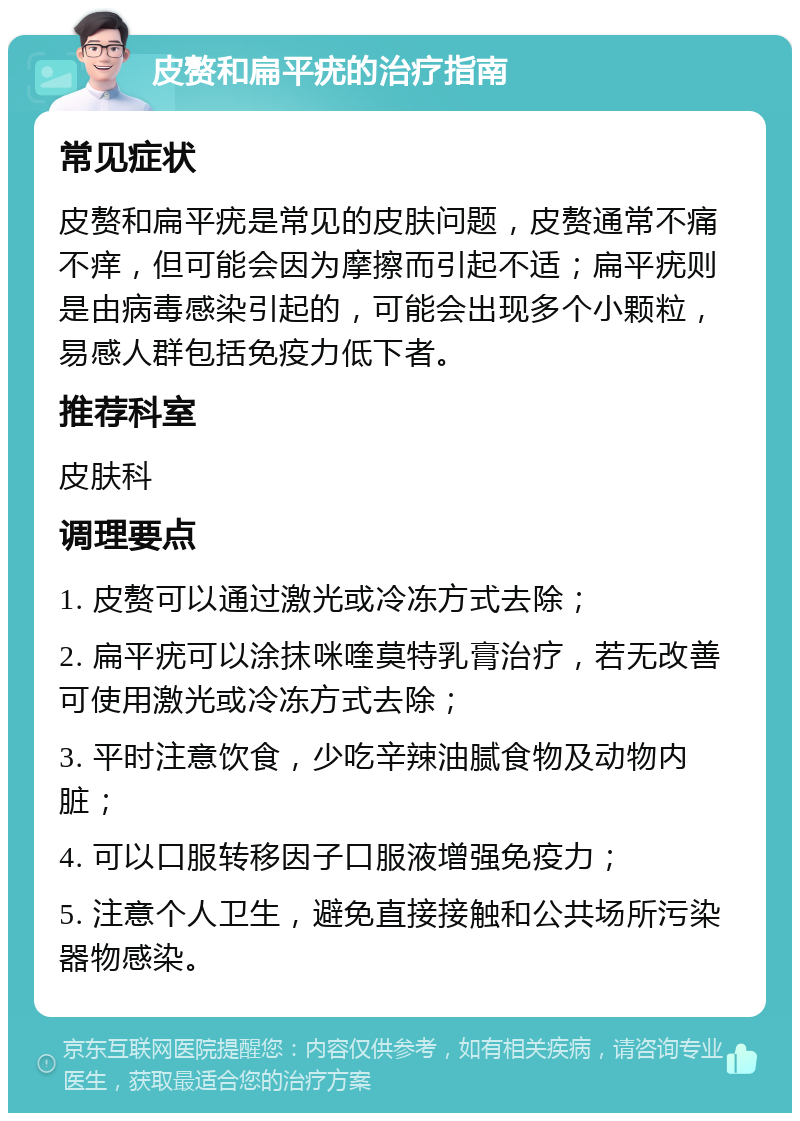 皮赘和扁平疣的治疗指南 常见症状 皮赘和扁平疣是常见的皮肤问题，皮赘通常不痛不痒，但可能会因为摩擦而引起不适；扁平疣则是由病毒感染引起的，可能会出现多个小颗粒，易感人群包括免疫力低下者。 推荐科室 皮肤科 调理要点 1. 皮赘可以通过激光或冷冻方式去除； 2. 扁平疣可以涂抹咪喹莫特乳膏治疗，若无改善可使用激光或冷冻方式去除； 3. 平时注意饮食，少吃辛辣油腻食物及动物内脏； 4. 可以口服转移因子口服液增强免疫力； 5. 注意个人卫生，避免直接接触和公共场所污染器物感染。