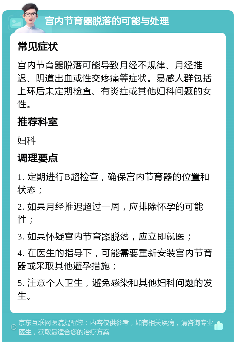 宫内节育器脱落的可能与处理 常见症状 宫内节育器脱落可能导致月经不规律、月经推迟、阴道出血或性交疼痛等症状。易感人群包括上环后未定期检查、有炎症或其他妇科问题的女性。 推荐科室 妇科 调理要点 1. 定期进行B超检查，确保宫内节育器的位置和状态； 2. 如果月经推迟超过一周，应排除怀孕的可能性； 3. 如果怀疑宫内节育器脱落，应立即就医； 4. 在医生的指导下，可能需要重新安装宫内节育器或采取其他避孕措施； 5. 注意个人卫生，避免感染和其他妇科问题的发生。