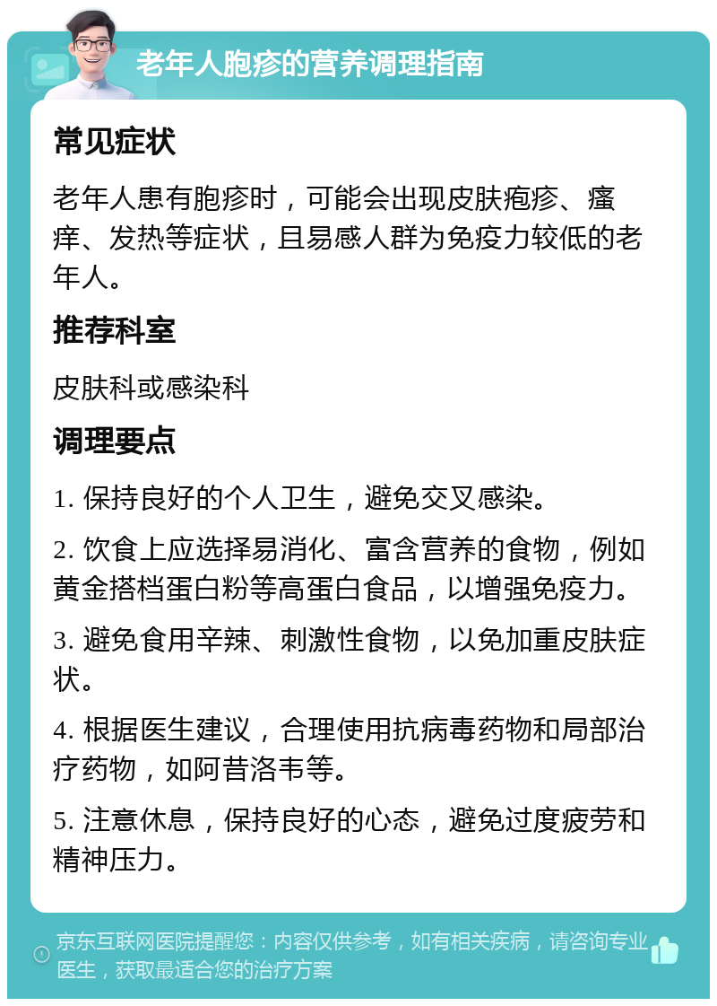 老年人胞疹的营养调理指南 常见症状 老年人患有胞疹时，可能会出现皮肤疱疹、瘙痒、发热等症状，且易感人群为免疫力较低的老年人。 推荐科室 皮肤科或感染科 调理要点 1. 保持良好的个人卫生，避免交叉感染。 2. 饮食上应选择易消化、富含营养的食物，例如黄金搭档蛋白粉等高蛋白食品，以增强免疫力。 3. 避免食用辛辣、刺激性食物，以免加重皮肤症状。 4. 根据医生建议，合理使用抗病毒药物和局部治疗药物，如阿昔洛韦等。 5. 注意休息，保持良好的心态，避免过度疲劳和精神压力。