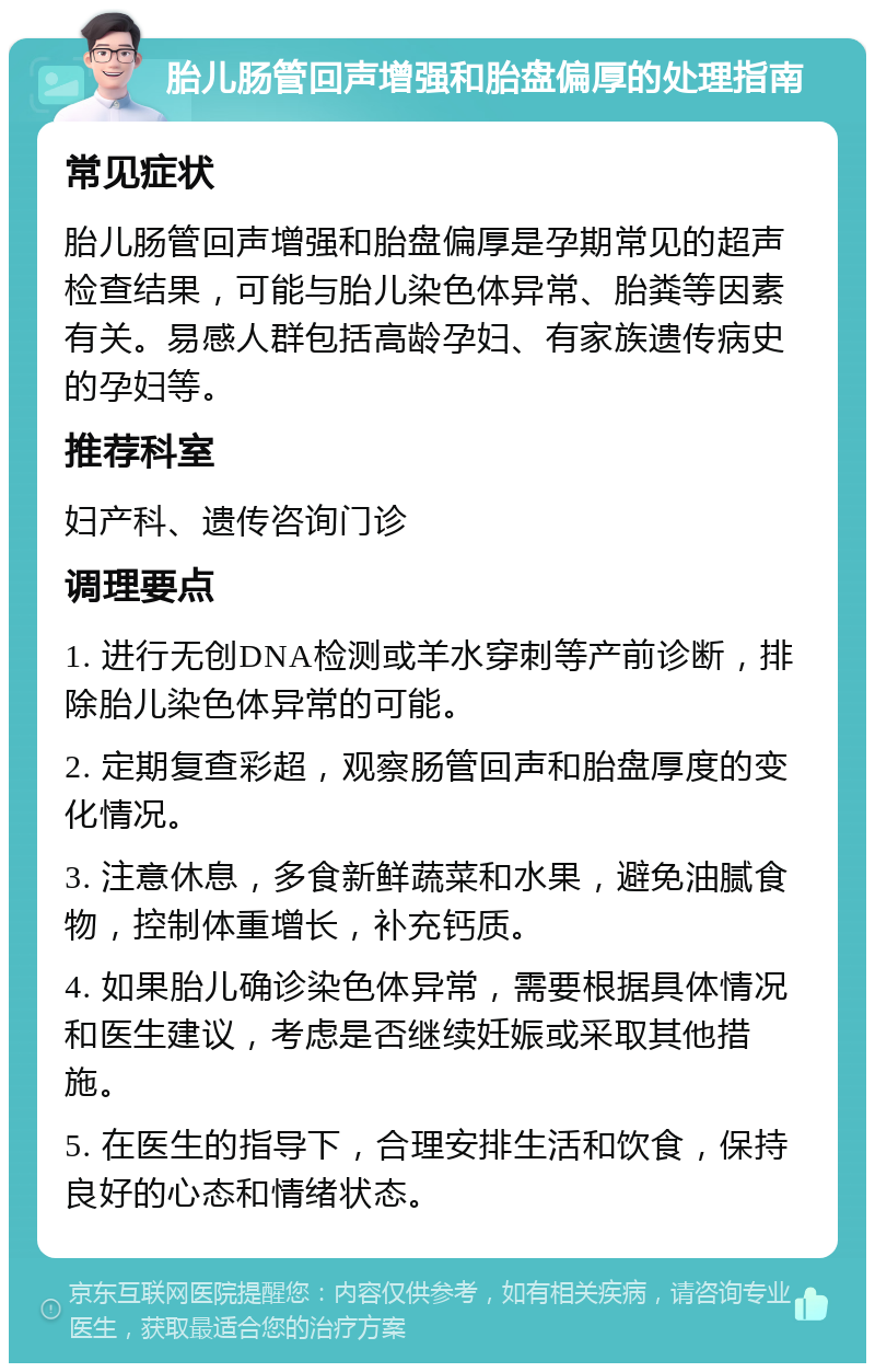 胎儿肠管回声增强和胎盘偏厚的处理指南 常见症状 胎儿肠管回声增强和胎盘偏厚是孕期常见的超声检查结果，可能与胎儿染色体异常、胎粪等因素有关。易感人群包括高龄孕妇、有家族遗传病史的孕妇等。 推荐科室 妇产科、遗传咨询门诊 调理要点 1. 进行无创DNA检测或羊水穿刺等产前诊断，排除胎儿染色体异常的可能。 2. 定期复查彩超，观察肠管回声和胎盘厚度的变化情况。 3. 注意休息，多食新鲜蔬菜和水果，避免油腻食物，控制体重增长，补充钙质。 4. 如果胎儿确诊染色体异常，需要根据具体情况和医生建议，考虑是否继续妊娠或采取其他措施。 5. 在医生的指导下，合理安排生活和饮食，保持良好的心态和情绪状态。