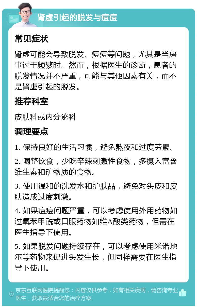 肾虚引起的脱发与痘痘 常见症状 肾虚可能会导致脱发、痘痘等问题，尤其是当房事过于频繁时。然而，根据医生的诊断，患者的脱发情况并不严重，可能与其他因素有关，而不是肾虚引起的脱发。 推荐科室 皮肤科或内分泌科 调理要点 1. 保持良好的生活习惯，避免熬夜和过度劳累。 2. 调整饮食，少吃辛辣刺激性食物，多摄入富含维生素和矿物质的食物。 3. 使用温和的洗发水和护肤品，避免对头皮和皮肤造成过度刺激。 4. 如果痘痘问题严重，可以考虑使用外用药物如过氧苯甲酰或口服药物如维A酸类药物，但需在医生指导下使用。 5. 如果脱发问题持续存在，可以考虑使用米诺地尔等药物来促进头发生长，但同样需要在医生指导下使用。