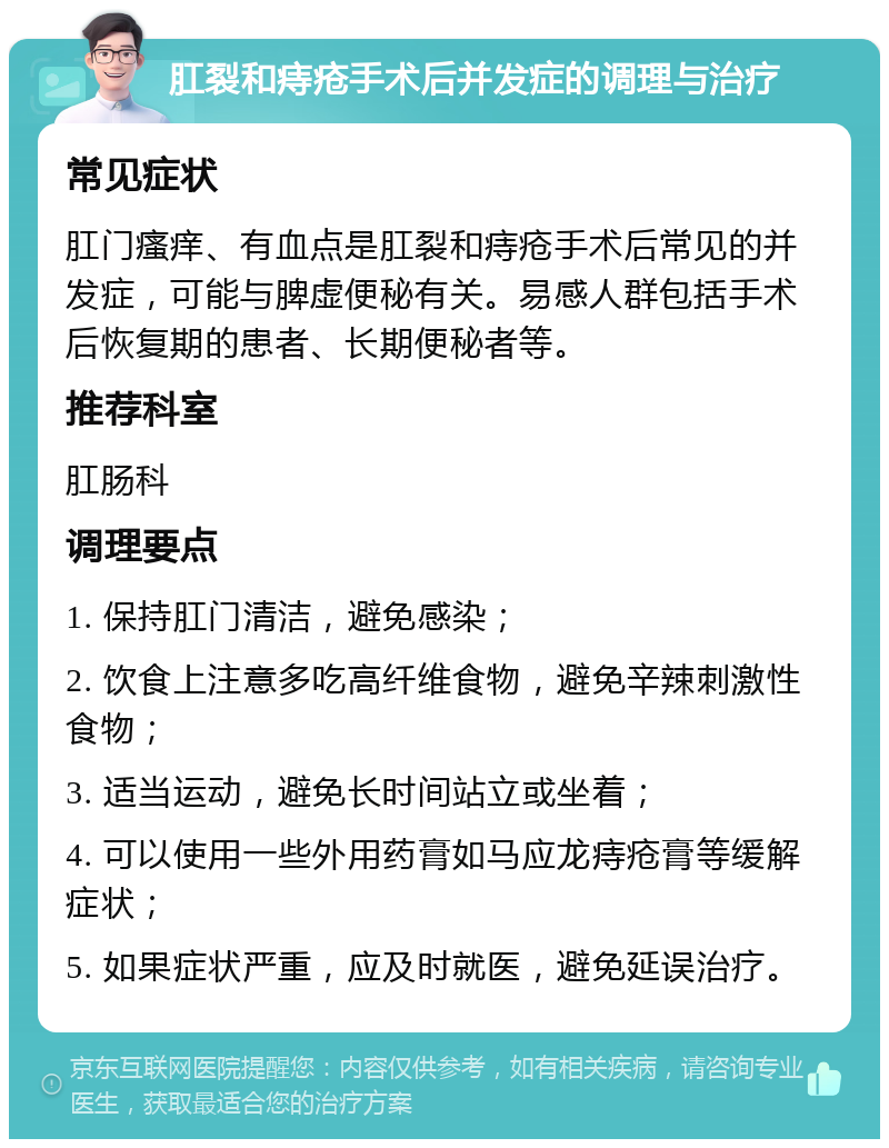 肛裂和痔疮手术后并发症的调理与治疗 常见症状 肛门瘙痒、有血点是肛裂和痔疮手术后常见的并发症，可能与脾虚便秘有关。易感人群包括手术后恢复期的患者、长期便秘者等。 推荐科室 肛肠科 调理要点 1. 保持肛门清洁，避免感染； 2. 饮食上注意多吃高纤维食物，避免辛辣刺激性食物； 3. 适当运动，避免长时间站立或坐着； 4. 可以使用一些外用药膏如马应龙痔疮膏等缓解症状； 5. 如果症状严重，应及时就医，避免延误治疗。