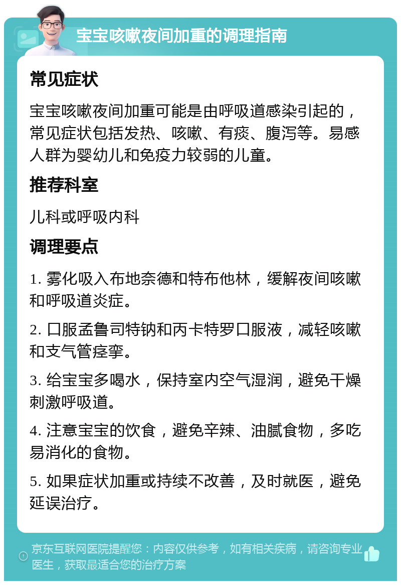 宝宝咳嗽夜间加重的调理指南 常见症状 宝宝咳嗽夜间加重可能是由呼吸道感染引起的，常见症状包括发热、咳嗽、有痰、腹泻等。易感人群为婴幼儿和免疫力较弱的儿童。 推荐科室 儿科或呼吸内科 调理要点 1. 雾化吸入布地奈德和特布他林，缓解夜间咳嗽和呼吸道炎症。 2. 口服孟鲁司特钠和丙卡特罗口服液，减轻咳嗽和支气管痉挛。 3. 给宝宝多喝水，保持室内空气湿润，避免干燥刺激呼吸道。 4. 注意宝宝的饮食，避免辛辣、油腻食物，多吃易消化的食物。 5. 如果症状加重或持续不改善，及时就医，避免延误治疗。