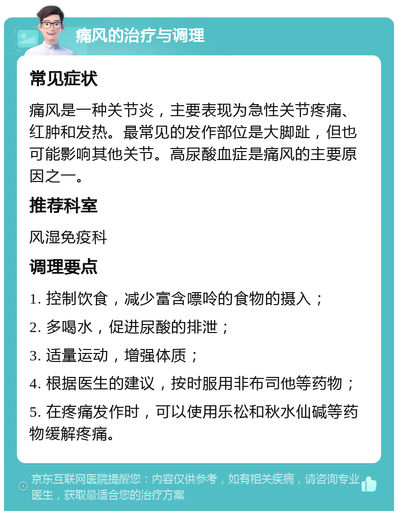 痛风的治疗与调理 常见症状 痛风是一种关节炎，主要表现为急性关节疼痛、红肿和发热。最常见的发作部位是大脚趾，但也可能影响其他关节。高尿酸血症是痛风的主要原因之一。 推荐科室 风湿免疫科 调理要点 1. 控制饮食，减少富含嘌呤的食物的摄入； 2. 多喝水，促进尿酸的排泄； 3. 适量运动，增强体质； 4. 根据医生的建议，按时服用非布司他等药物； 5. 在疼痛发作时，可以使用乐松和秋水仙碱等药物缓解疼痛。