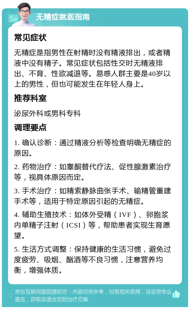 无精症就医指南 常见症状 无精症是指男性在射精时没有精液排出，或者精液中没有精子。常见症状包括性交时无精液排出、不育、性欲减退等。易感人群主要是40岁以上的男性，但也可能发生在年轻人身上。 推荐科室 泌尿外科或男科专科 调理要点 1. 确认诊断：通过精液分析等检查明确无精症的原因。 2. 药物治疗：如睾酮替代疗法、促性腺激素治疗等，视具体原因而定。 3. 手术治疗：如精索静脉曲张手术、输精管重建手术等，适用于特定原因引起的无精症。 4. 辅助生殖技术：如体外受精（IVF）、卵胞浆内单精子注射（ICSI）等，帮助患者实现生育愿望。 5. 生活方式调整：保持健康的生活习惯，避免过度疲劳、吸烟、酗酒等不良习惯，注意营养均衡，增强体质。