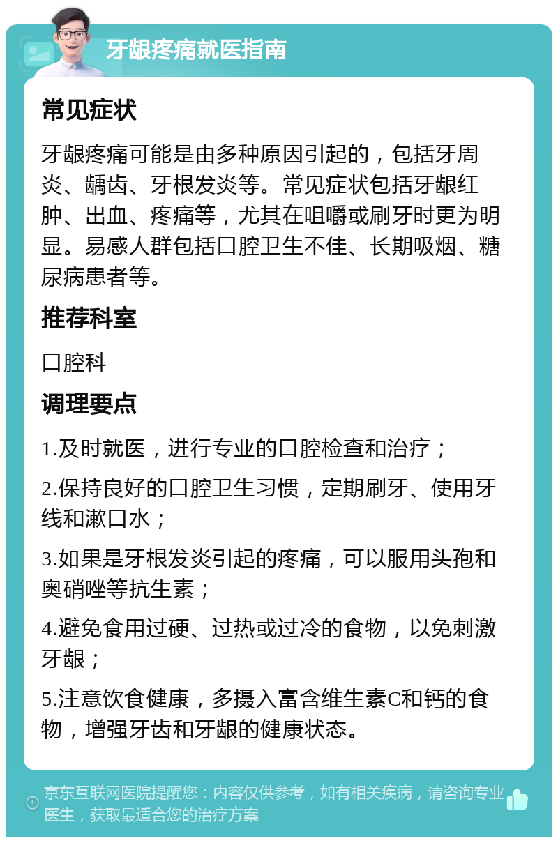 牙龈疼痛就医指南 常见症状 牙龈疼痛可能是由多种原因引起的，包括牙周炎、龋齿、牙根发炎等。常见症状包括牙龈红肿、出血、疼痛等，尤其在咀嚼或刷牙时更为明显。易感人群包括口腔卫生不佳、长期吸烟、糖尿病患者等。 推荐科室 口腔科 调理要点 1.及时就医，进行专业的口腔检查和治疗； 2.保持良好的口腔卫生习惯，定期刷牙、使用牙线和漱口水； 3.如果是牙根发炎引起的疼痛，可以服用头孢和奥硝唑等抗生素； 4.避免食用过硬、过热或过冷的食物，以免刺激牙龈； 5.注意饮食健康，多摄入富含维生素C和钙的食物，增强牙齿和牙龈的健康状态。