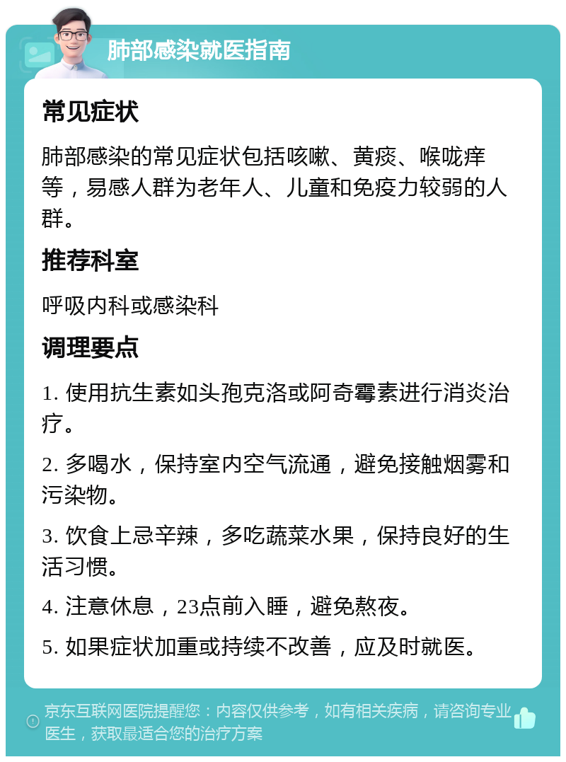 肺部感染就医指南 常见症状 肺部感染的常见症状包括咳嗽、黄痰、喉咙痒等，易感人群为老年人、儿童和免疫力较弱的人群。 推荐科室 呼吸内科或感染科 调理要点 1. 使用抗生素如头孢克洛或阿奇霉素进行消炎治疗。 2. 多喝水，保持室内空气流通，避免接触烟雾和污染物。 3. 饮食上忌辛辣，多吃蔬菜水果，保持良好的生活习惯。 4. 注意休息，23点前入睡，避免熬夜。 5. 如果症状加重或持续不改善，应及时就医。