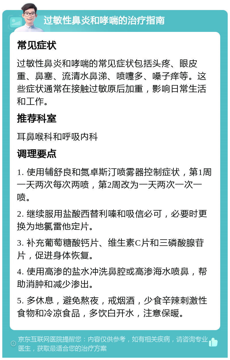 过敏性鼻炎和哮喘的治疗指南 常见症状 过敏性鼻炎和哮喘的常见症状包括头疼、眼皮重、鼻塞、流清水鼻涕、喷嚏多、嗓子痒等。这些症状通常在接触过敏原后加重，影响日常生活和工作。 推荐科室 耳鼻喉科和呼吸内科 调理要点 1. 使用辅舒良和氮卓斯汀喷雾器控制症状，第1周一天两次每次两喷，第2周改为一天两次一次一喷。 2. 继续服用盐酸西替利嗪和吸信必可，必要时更换为地氯雷他定片。 3. 补充葡萄糖酸钙片、维生素C片和三磷酸腺苷片，促进身体恢复。 4. 使用高渗的盐水冲洗鼻腔或高渗海水喷鼻，帮助消肿和减少渗出。 5. 多休息，避免熬夜，戒烟酒，少食辛辣刺激性食物和冷凉食品，多饮白开水，注意保暖。