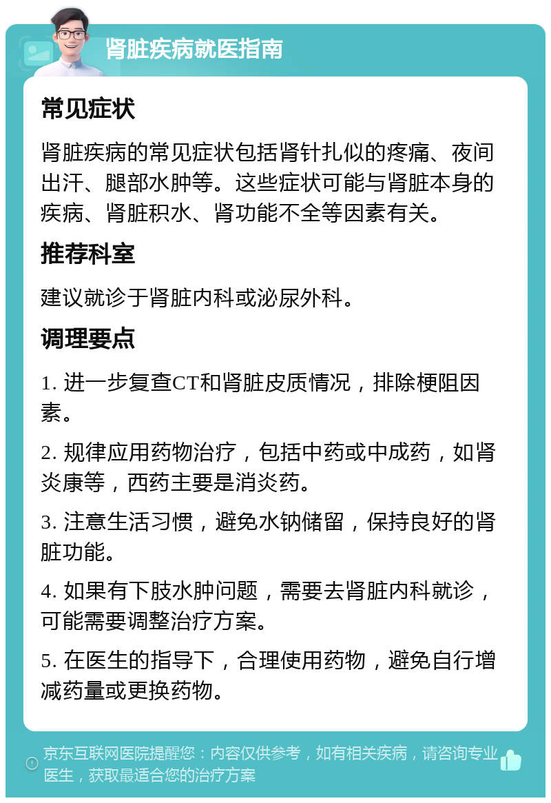 肾脏疾病就医指南 常见症状 肾脏疾病的常见症状包括肾针扎似的疼痛、夜间出汗、腿部水肿等。这些症状可能与肾脏本身的疾病、肾脏积水、肾功能不全等因素有关。 推荐科室 建议就诊于肾脏内科或泌尿外科。 调理要点 1. 进一步复查CT和肾脏皮质情况，排除梗阻因素。 2. 规律应用药物治疗，包括中药或中成药，如肾炎康等，西药主要是消炎药。 3. 注意生活习惯，避免水钠储留，保持良好的肾脏功能。 4. 如果有下肢水肿问题，需要去肾脏内科就诊，可能需要调整治疗方案。 5. 在医生的指导下，合理使用药物，避免自行增减药量或更换药物。