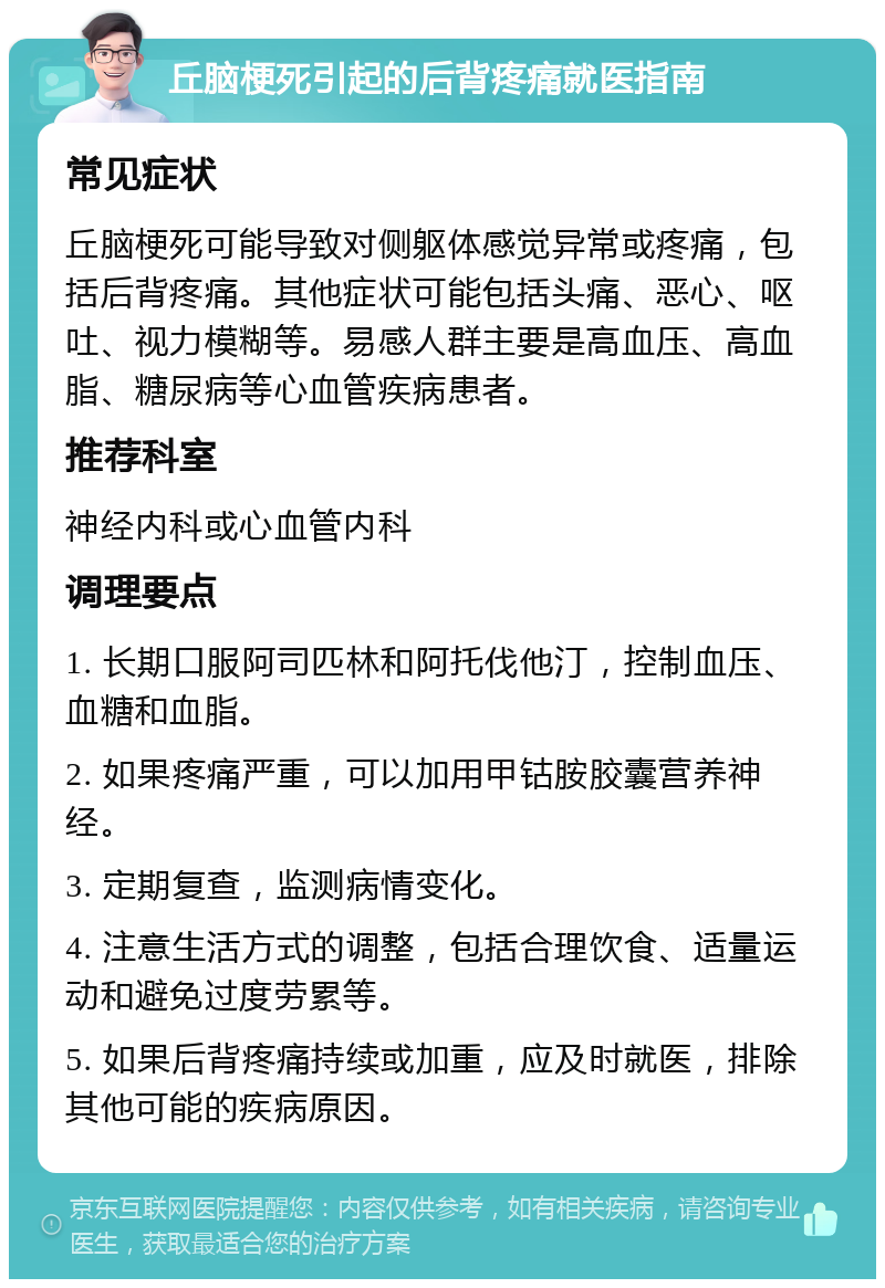 丘脑梗死引起的后背疼痛就医指南 常见症状 丘脑梗死可能导致对侧躯体感觉异常或疼痛，包括后背疼痛。其他症状可能包括头痛、恶心、呕吐、视力模糊等。易感人群主要是高血压、高血脂、糖尿病等心血管疾病患者。 推荐科室 神经内科或心血管内科 调理要点 1. 长期口服阿司匹林和阿托伐他汀，控制血压、血糖和血脂。 2. 如果疼痛严重，可以加用甲钴胺胶囊营养神经。 3. 定期复查，监测病情变化。 4. 注意生活方式的调整，包括合理饮食、适量运动和避免过度劳累等。 5. 如果后背疼痛持续或加重，应及时就医，排除其他可能的疾病原因。