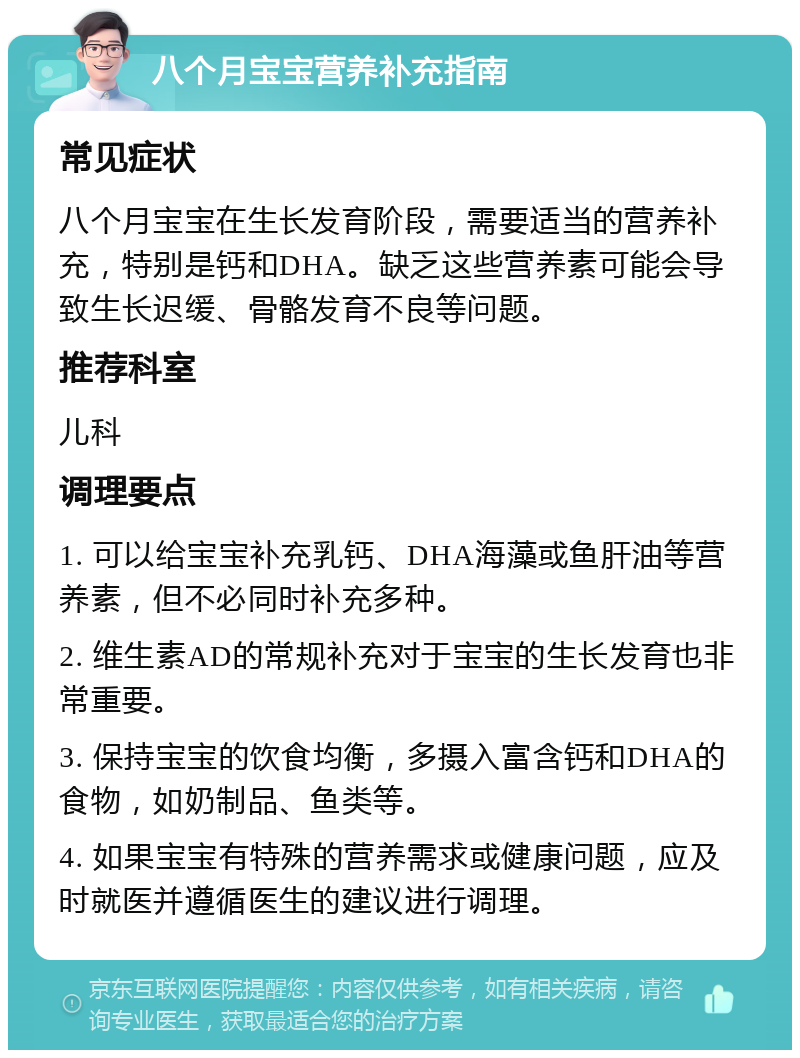 八个月宝宝营养补充指南 常见症状 八个月宝宝在生长发育阶段，需要适当的营养补充，特别是钙和DHA。缺乏这些营养素可能会导致生长迟缓、骨骼发育不良等问题。 推荐科室 儿科 调理要点 1. 可以给宝宝补充乳钙、DHA海藻或鱼肝油等营养素，但不必同时补充多种。 2. 维生素AD的常规补充对于宝宝的生长发育也非常重要。 3. 保持宝宝的饮食均衡，多摄入富含钙和DHA的食物，如奶制品、鱼类等。 4. 如果宝宝有特殊的营养需求或健康问题，应及时就医并遵循医生的建议进行调理。