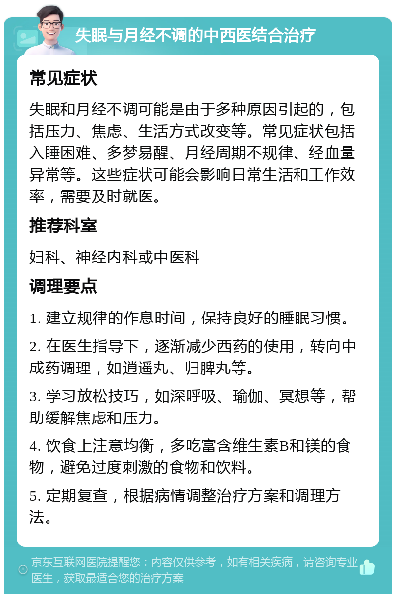 失眠与月经不调的中西医结合治疗 常见症状 失眠和月经不调可能是由于多种原因引起的，包括压力、焦虑、生活方式改变等。常见症状包括入睡困难、多梦易醒、月经周期不规律、经血量异常等。这些症状可能会影响日常生活和工作效率，需要及时就医。 推荐科室 妇科、神经内科或中医科 调理要点 1. 建立规律的作息时间，保持良好的睡眠习惯。 2. 在医生指导下，逐渐减少西药的使用，转向中成药调理，如逍遥丸、归脾丸等。 3. 学习放松技巧，如深呼吸、瑜伽、冥想等，帮助缓解焦虑和压力。 4. 饮食上注意均衡，多吃富含维生素B和镁的食物，避免过度刺激的食物和饮料。 5. 定期复查，根据病情调整治疗方案和调理方法。