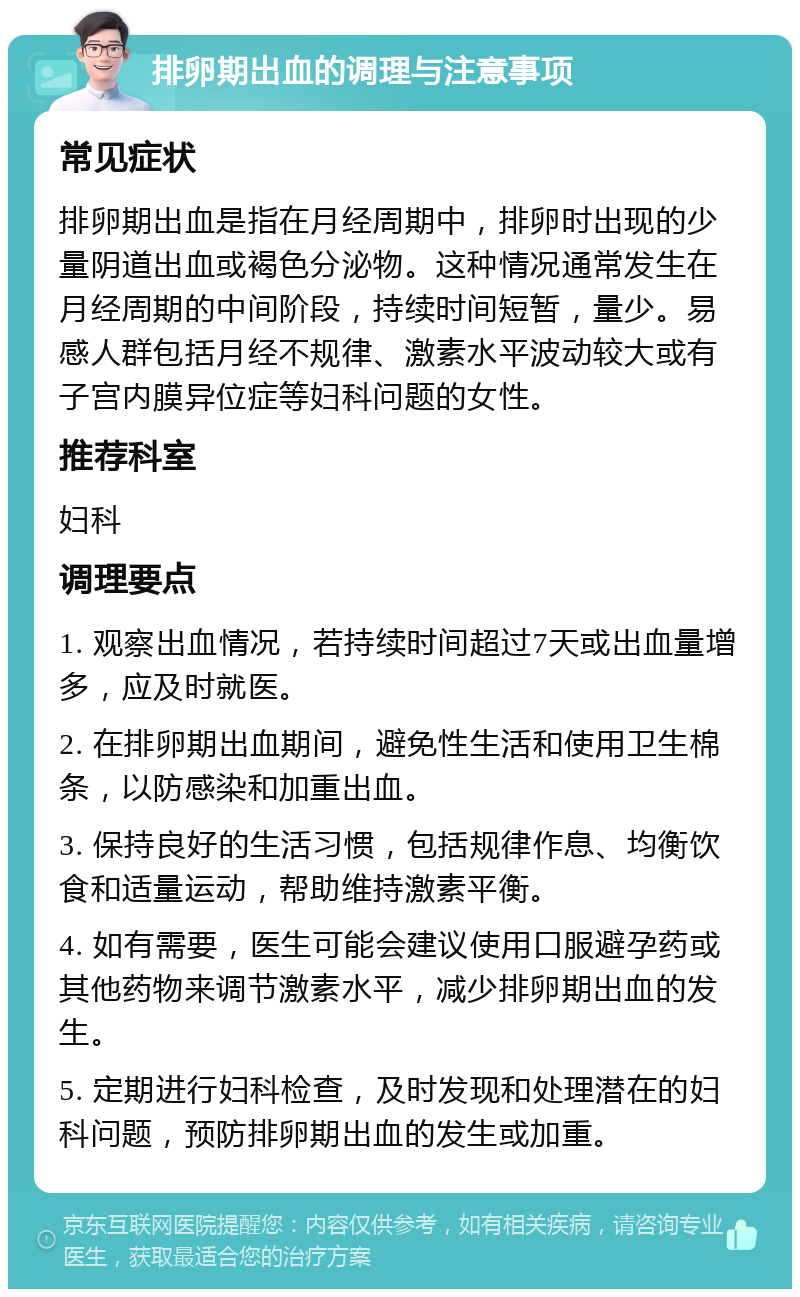 排卵期出血的调理与注意事项 常见症状 排卵期出血是指在月经周期中，排卵时出现的少量阴道出血或褐色分泌物。这种情况通常发生在月经周期的中间阶段，持续时间短暂，量少。易感人群包括月经不规律、激素水平波动较大或有子宫内膜异位症等妇科问题的女性。 推荐科室 妇科 调理要点 1. 观察出血情况，若持续时间超过7天或出血量增多，应及时就医。 2. 在排卵期出血期间，避免性生活和使用卫生棉条，以防感染和加重出血。 3. 保持良好的生活习惯，包括规律作息、均衡饮食和适量运动，帮助维持激素平衡。 4. 如有需要，医生可能会建议使用口服避孕药或其他药物来调节激素水平，减少排卵期出血的发生。 5. 定期进行妇科检查，及时发现和处理潜在的妇科问题，预防排卵期出血的发生或加重。