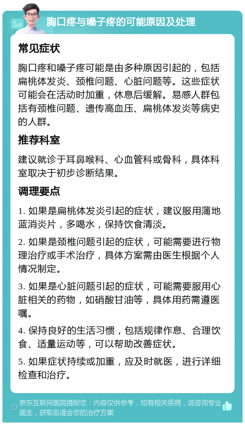 胸口疼与嗓子疼的可能原因及处理 常见症状 胸口疼和嗓子疼可能是由多种原因引起的，包括扁桃体发炎、颈椎问题、心脏问题等。这些症状可能会在活动时加重，休息后缓解。易感人群包括有颈椎问题、遗传高血压、扁桃体发炎等病史的人群。 推荐科室 建议就诊于耳鼻喉科、心血管科或骨科，具体科室取决于初步诊断结果。 调理要点 1. 如果是扁桃体发炎引起的症状，建议服用蒲地蓝消炎片，多喝水，保持饮食清淡。 2. 如果是颈椎问题引起的症状，可能需要进行物理治疗或手术治疗，具体方案需由医生根据个人情况制定。 3. 如果是心脏问题引起的症状，可能需要服用心脏相关的药物，如硝酸甘油等，具体用药需遵医嘱。 4. 保持良好的生活习惯，包括规律作息、合理饮食、适量运动等，可以帮助改善症状。 5. 如果症状持续或加重，应及时就医，进行详细检查和治疗。