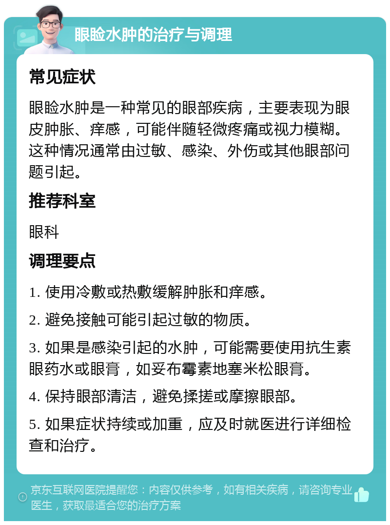 眼睑水肿的治疗与调理 常见症状 眼睑水肿是一种常见的眼部疾病，主要表现为眼皮肿胀、痒感，可能伴随轻微疼痛或视力模糊。这种情况通常由过敏、感染、外伤或其他眼部问题引起。 推荐科室 眼科 调理要点 1. 使用冷敷或热敷缓解肿胀和痒感。 2. 避免接触可能引起过敏的物质。 3. 如果是感染引起的水肿，可能需要使用抗生素眼药水或眼膏，如妥布霉素地塞米松眼膏。 4. 保持眼部清洁，避免揉搓或摩擦眼部。 5. 如果症状持续或加重，应及时就医进行详细检查和治疗。