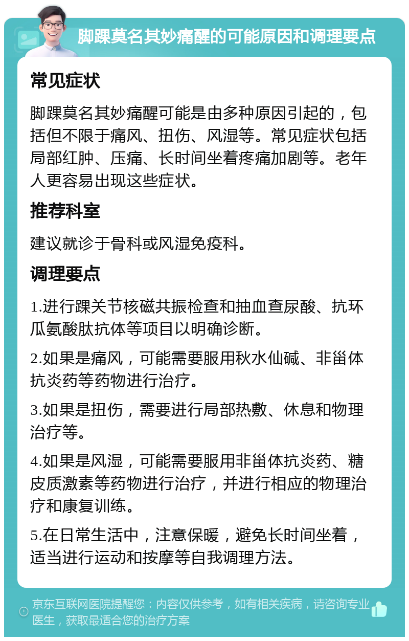 脚踝莫名其妙痛醒的可能原因和调理要点 常见症状 脚踝莫名其妙痛醒可能是由多种原因引起的，包括但不限于痛风、扭伤、风湿等。常见症状包括局部红肿、压痛、长时间坐着疼痛加剧等。老年人更容易出现这些症状。 推荐科室 建议就诊于骨科或风湿免疫科。 调理要点 1.进行踝关节核磁共振检查和抽血查尿酸、抗环瓜氨酸肽抗体等项目以明确诊断。 2.如果是痛风，可能需要服用秋水仙碱、非甾体抗炎药等药物进行治疗。 3.如果是扭伤，需要进行局部热敷、休息和物理治疗等。 4.如果是风湿，可能需要服用非甾体抗炎药、糖皮质激素等药物进行治疗，并进行相应的物理治疗和康复训练。 5.在日常生活中，注意保暖，避免长时间坐着，适当进行运动和按摩等自我调理方法。