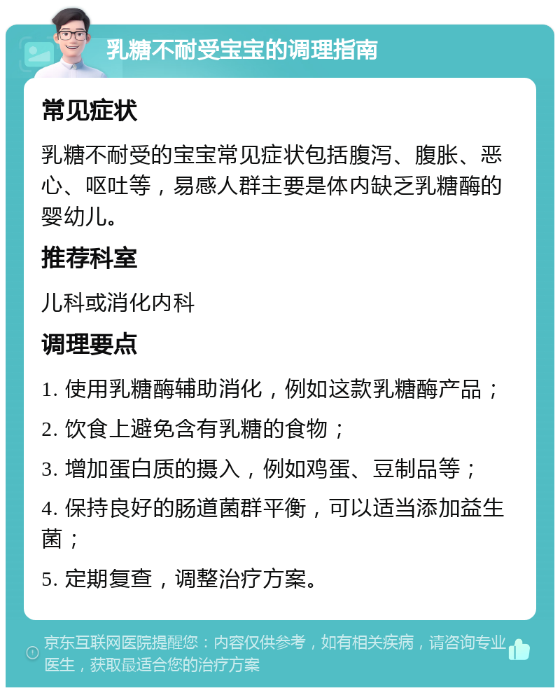 乳糖不耐受宝宝的调理指南 常见症状 乳糖不耐受的宝宝常见症状包括腹泻、腹胀、恶心、呕吐等，易感人群主要是体内缺乏乳糖酶的婴幼儿。 推荐科室 儿科或消化内科 调理要点 1. 使用乳糖酶辅助消化，例如这款乳糖酶产品； 2. 饮食上避免含有乳糖的食物； 3. 增加蛋白质的摄入，例如鸡蛋、豆制品等； 4. 保持良好的肠道菌群平衡，可以适当添加益生菌； 5. 定期复查，调整治疗方案。