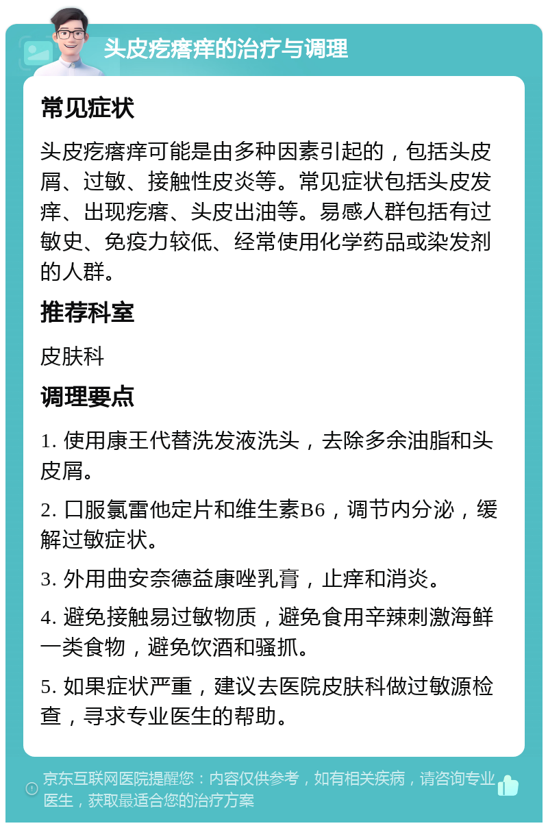 头皮疙瘩痒的治疗与调理 常见症状 头皮疙瘩痒可能是由多种因素引起的，包括头皮屑、过敏、接触性皮炎等。常见症状包括头皮发痒、出现疙瘩、头皮出油等。易感人群包括有过敏史、免疫力较低、经常使用化学药品或染发剂的人群。 推荐科室 皮肤科 调理要点 1. 使用康王代替洗发液洗头，去除多余油脂和头皮屑。 2. 口服氯雷他定片和维生素B6，调节内分泌，缓解过敏症状。 3. 外用曲安奈德益康唑乳膏，止痒和消炎。 4. 避免接触易过敏物质，避免食用辛辣刺激海鲜一类食物，避免饮酒和骚抓。 5. 如果症状严重，建议去医院皮肤科做过敏源检查，寻求专业医生的帮助。