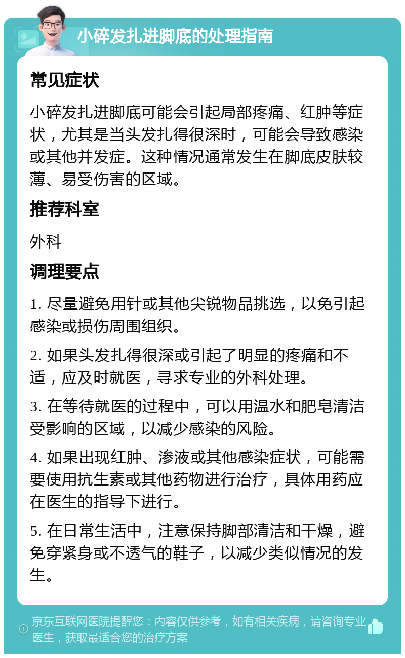 小碎发扎进脚底的处理指南 常见症状 小碎发扎进脚底可能会引起局部疼痛、红肿等症状，尤其是当头发扎得很深时，可能会导致感染或其他并发症。这种情况通常发生在脚底皮肤较薄、易受伤害的区域。 推荐科室 外科 调理要点 1. 尽量避免用针或其他尖锐物品挑选，以免引起感染或损伤周围组织。 2. 如果头发扎得很深或引起了明显的疼痛和不适，应及时就医，寻求专业的外科处理。 3. 在等待就医的过程中，可以用温水和肥皂清洁受影响的区域，以减少感染的风险。 4. 如果出现红肿、渗液或其他感染症状，可能需要使用抗生素或其他药物进行治疗，具体用药应在医生的指导下进行。 5. 在日常生活中，注意保持脚部清洁和干燥，避免穿紧身或不透气的鞋子，以减少类似情况的发生。