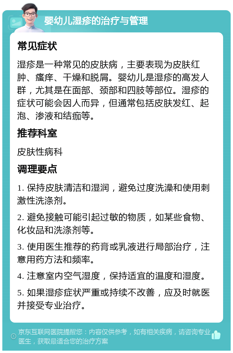 婴幼儿湿疹的治疗与管理 常见症状 湿疹是一种常见的皮肤病，主要表现为皮肤红肿、瘙痒、干燥和脱屑。婴幼儿是湿疹的高发人群，尤其是在面部、颈部和四肢等部位。湿疹的症状可能会因人而异，但通常包括皮肤发红、起泡、渗液和结痂等。 推荐科室 皮肤性病科 调理要点 1. 保持皮肤清洁和湿润，避免过度洗澡和使用刺激性洗涤剂。 2. 避免接触可能引起过敏的物质，如某些食物、化妆品和洗涤剂等。 3. 使用医生推荐的药膏或乳液进行局部治疗，注意用药方法和频率。 4. 注意室内空气湿度，保持适宜的温度和湿度。 5. 如果湿疹症状严重或持续不改善，应及时就医并接受专业治疗。