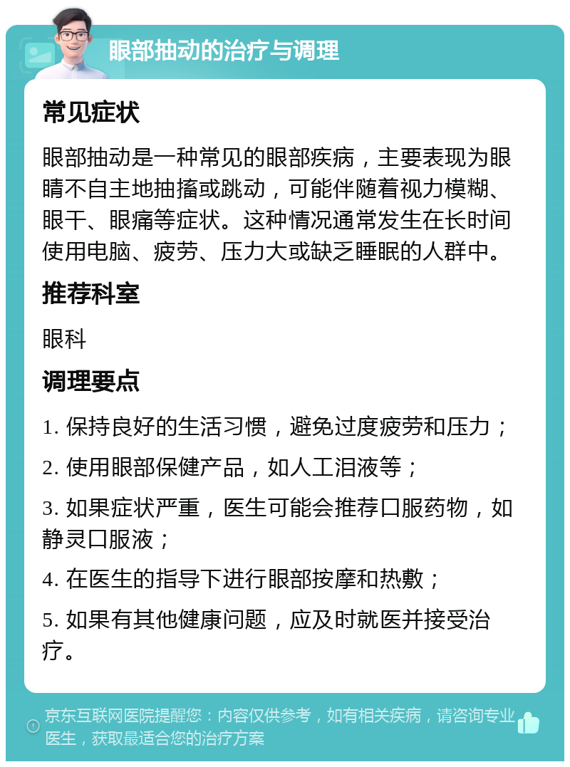 眼部抽动的治疗与调理 常见症状 眼部抽动是一种常见的眼部疾病，主要表现为眼睛不自主地抽搐或跳动，可能伴随着视力模糊、眼干、眼痛等症状。这种情况通常发生在长时间使用电脑、疲劳、压力大或缺乏睡眠的人群中。 推荐科室 眼科 调理要点 1. 保持良好的生活习惯，避免过度疲劳和压力； 2. 使用眼部保健产品，如人工泪液等； 3. 如果症状严重，医生可能会推荐口服药物，如静灵口服液； 4. 在医生的指导下进行眼部按摩和热敷； 5. 如果有其他健康问题，应及时就医并接受治疗。