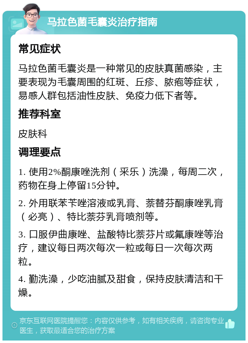 马拉色菌毛囊炎治疗指南 常见症状 马拉色菌毛囊炎是一种常见的皮肤真菌感染，主要表现为毛囊周围的红斑、丘疹、脓疱等症状，易感人群包括油性皮肤、免疫力低下者等。 推荐科室 皮肤科 调理要点 1. 使用2%酮康唑洗剂（釆乐）洗澡，每周二次，药物在身上停留15分钟。 2. 外用联苯苄唑溶液或乳膏、萘替芬酮康唑乳膏（必亮）、特比萘芬乳膏喷剂等。 3. 口服伊曲康唑、盐酸特比萘芬片或氟康唑等治疗，建议每日两次每次一粒或每日一次每次两粒。 4. 勤洗澡，少吃油腻及甜食，保持皮肤清洁和干燥。