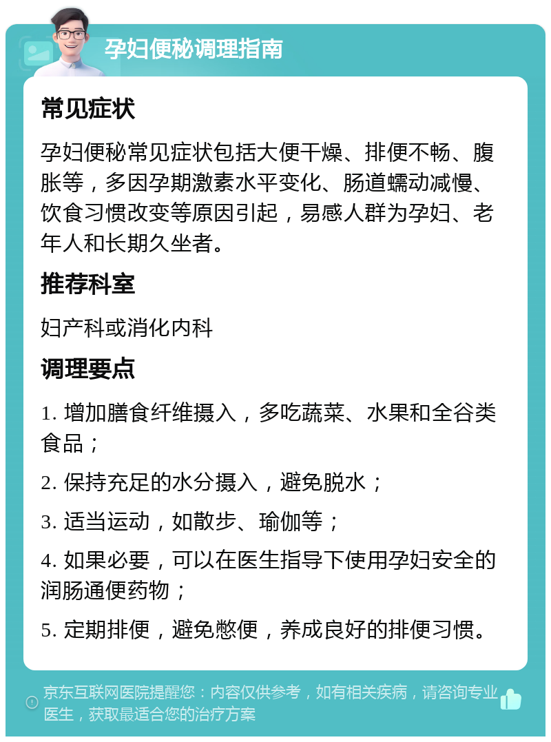 孕妇便秘调理指南 常见症状 孕妇便秘常见症状包括大便干燥、排便不畅、腹胀等，多因孕期激素水平变化、肠道蠕动减慢、饮食习惯改变等原因引起，易感人群为孕妇、老年人和长期久坐者。 推荐科室 妇产科或消化内科 调理要点 1. 增加膳食纤维摄入，多吃蔬菜、水果和全谷类食品； 2. 保持充足的水分摄入，避免脱水； 3. 适当运动，如散步、瑜伽等； 4. 如果必要，可以在医生指导下使用孕妇安全的润肠通便药物； 5. 定期排便，避免憋便，养成良好的排便习惯。