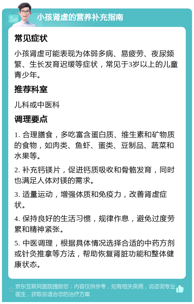 小孩肾虚的营养补充指南 常见症状 小孩肾虚可能表现为体弱多病、易疲劳、夜尿频繁、生长发育迟缓等症状，常见于3岁以上的儿童青少年。 推荐科室 儿科或中医科 调理要点 1. 合理膳食，多吃富含蛋白质、维生素和矿物质的食物，如肉类、鱼虾、蛋类、豆制品、蔬菜和水果等。 2. 补充钙镁片，促进钙质吸收和骨骼发育，同时也满足人体对镁的需求。 3. 适量运动，增强体质和免疫力，改善肾虚症状。 4. 保持良好的生活习惯，规律作息，避免过度劳累和精神紧张。 5. 中医调理，根据具体情况选择合适的中药方剂或针灸推拿等方法，帮助恢复肾脏功能和整体健康状态。