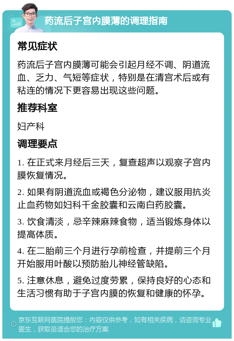 药流后子宫内膜薄的调理指南 常见症状 药流后子宫内膜薄可能会引起月经不调、阴道流血、乏力、气短等症状，特别是在清宫术后或有粘连的情况下更容易出现这些问题。 推荐科室 妇产科 调理要点 1. 在正式来月经后三天，复查超声以观察子宫内膜恢复情况。 2. 如果有阴道流血或褐色分泌物，建议服用抗炎止血药物如妇科千金胶囊和云南白药胶囊。 3. 饮食清淡，忌辛辣麻辣食物，适当锻炼身体以提高体质。 4. 在二胎前三个月进行孕前检查，并提前三个月开始服用叶酸以预防胎儿神经管缺陷。 5. 注意休息，避免过度劳累，保持良好的心态和生活习惯有助于子宫内膜的恢复和健康的怀孕。