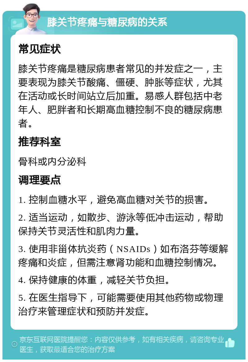 膝关节疼痛与糖尿病的关系 常见症状 膝关节疼痛是糖尿病患者常见的并发症之一，主要表现为膝关节酸痛、僵硬、肿胀等症状，尤其在活动或长时间站立后加重。易感人群包括中老年人、肥胖者和长期高血糖控制不良的糖尿病患者。 推荐科室 骨科或内分泌科 调理要点 1. 控制血糖水平，避免高血糖对关节的损害。 2. 适当运动，如散步、游泳等低冲击运动，帮助保持关节灵活性和肌肉力量。 3. 使用非甾体抗炎药（NSAIDs）如布洛芬等缓解疼痛和炎症，但需注意肾功能和血糖控制情况。 4. 保持健康的体重，减轻关节负担。 5. 在医生指导下，可能需要使用其他药物或物理治疗来管理症状和预防并发症。