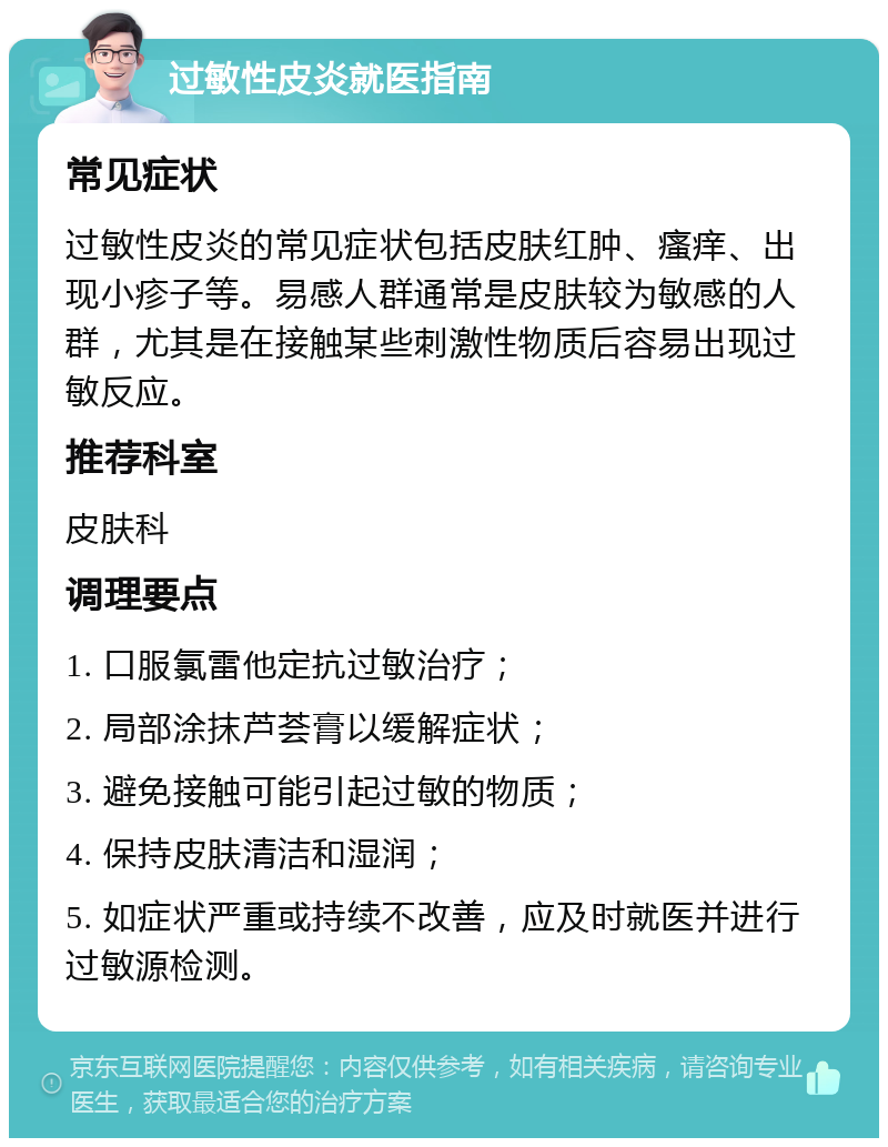 过敏性皮炎就医指南 常见症状 过敏性皮炎的常见症状包括皮肤红肿、瘙痒、出现小疹子等。易感人群通常是皮肤较为敏感的人群，尤其是在接触某些刺激性物质后容易出现过敏反应。 推荐科室 皮肤科 调理要点 1. 口服氯雷他定抗过敏治疗； 2. 局部涂抹芦荟膏以缓解症状； 3. 避免接触可能引起过敏的物质； 4. 保持皮肤清洁和湿润； 5. 如症状严重或持续不改善，应及时就医并进行过敏源检测。