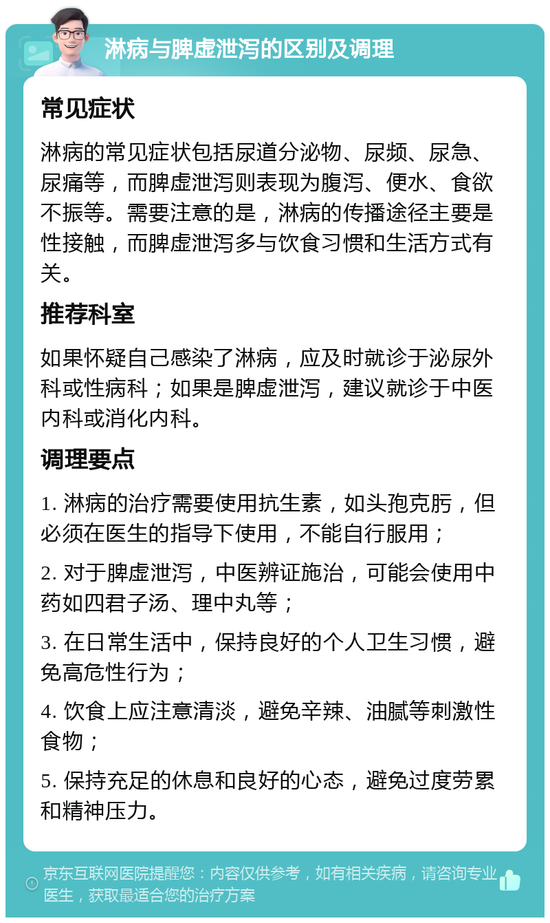 淋病与脾虚泄泻的区别及调理 常见症状 淋病的常见症状包括尿道分泌物、尿频、尿急、尿痛等，而脾虚泄泻则表现为腹泻、便水、食欲不振等。需要注意的是，淋病的传播途径主要是性接触，而脾虚泄泻多与饮食习惯和生活方式有关。 推荐科室 如果怀疑自己感染了淋病，应及时就诊于泌尿外科或性病科；如果是脾虚泄泻，建议就诊于中医内科或消化内科。 调理要点 1. 淋病的治疗需要使用抗生素，如头孢克肟，但必须在医生的指导下使用，不能自行服用； 2. 对于脾虚泄泻，中医辨证施治，可能会使用中药如四君子汤、理中丸等； 3. 在日常生活中，保持良好的个人卫生习惯，避免高危性行为； 4. 饮食上应注意清淡，避免辛辣、油腻等刺激性食物； 5. 保持充足的休息和良好的心态，避免过度劳累和精神压力。