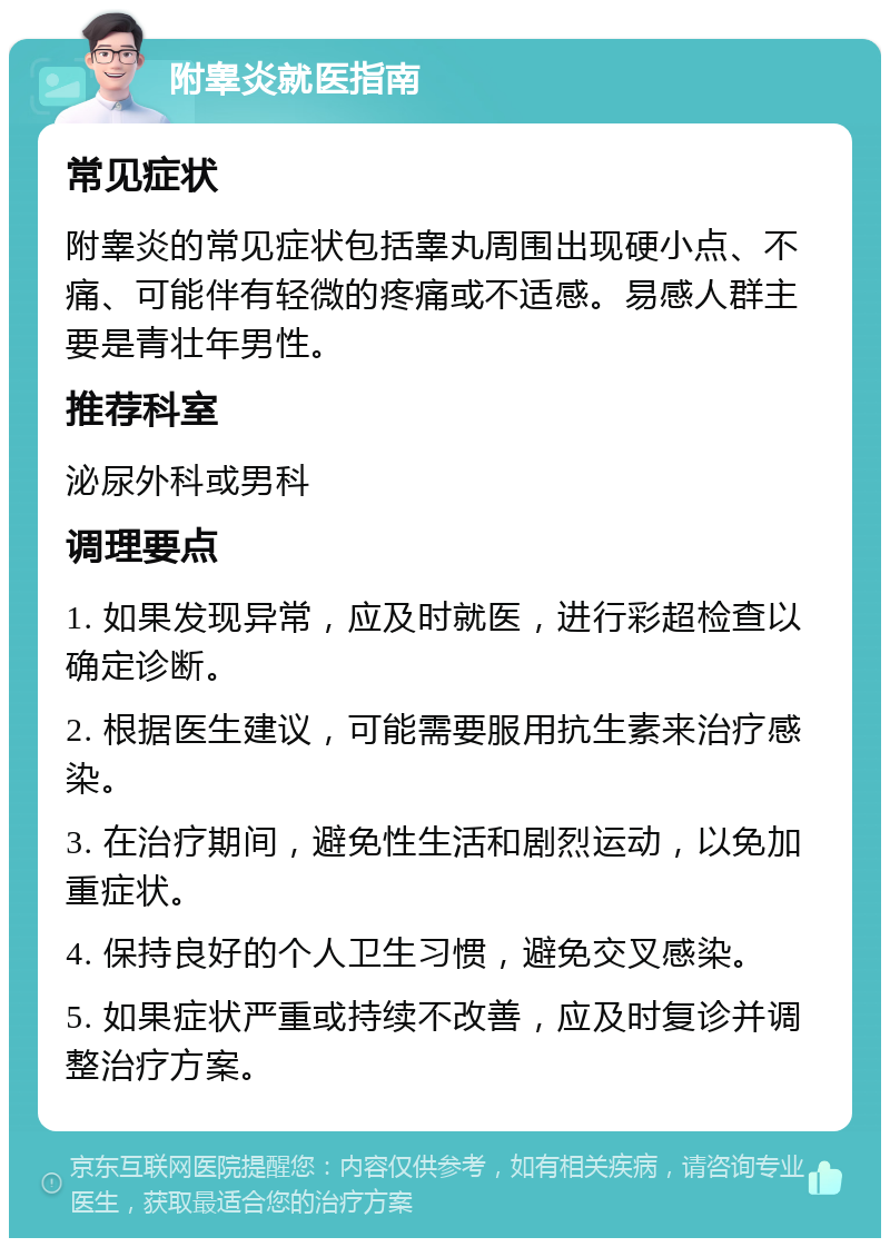 附睾炎就医指南 常见症状 附睾炎的常见症状包括睾丸周围出现硬小点、不痛、可能伴有轻微的疼痛或不适感。易感人群主要是青壮年男性。 推荐科室 泌尿外科或男科 调理要点 1. 如果发现异常，应及时就医，进行彩超检查以确定诊断。 2. 根据医生建议，可能需要服用抗生素来治疗感染。 3. 在治疗期间，避免性生活和剧烈运动，以免加重症状。 4. 保持良好的个人卫生习惯，避免交叉感染。 5. 如果症状严重或持续不改善，应及时复诊并调整治疗方案。