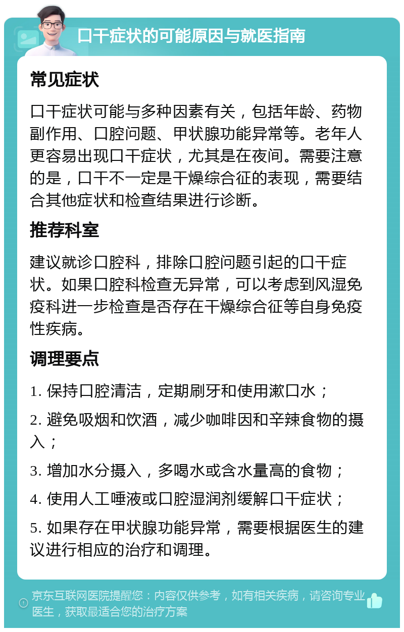 口干症状的可能原因与就医指南 常见症状 口干症状可能与多种因素有关，包括年龄、药物副作用、口腔问题、甲状腺功能异常等。老年人更容易出现口干症状，尤其是在夜间。需要注意的是，口干不一定是干燥综合征的表现，需要结合其他症状和检查结果进行诊断。 推荐科室 建议就诊口腔科，排除口腔问题引起的口干症状。如果口腔科检查无异常，可以考虑到风湿免疫科进一步检查是否存在干燥综合征等自身免疫性疾病。 调理要点 1. 保持口腔清洁，定期刷牙和使用漱口水； 2. 避免吸烟和饮酒，减少咖啡因和辛辣食物的摄入； 3. 增加水分摄入，多喝水或含水量高的食物； 4. 使用人工唾液或口腔湿润剂缓解口干症状； 5. 如果存在甲状腺功能异常，需要根据医生的建议进行相应的治疗和调理。