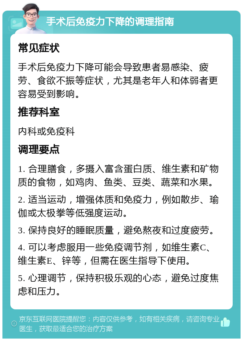 手术后免疫力下降的调理指南 常见症状 手术后免疫力下降可能会导致患者易感染、疲劳、食欲不振等症状，尤其是老年人和体弱者更容易受到影响。 推荐科室 内科或免疫科 调理要点 1. 合理膳食，多摄入富含蛋白质、维生素和矿物质的食物，如鸡肉、鱼类、豆类、蔬菜和水果。 2. 适当运动，增强体质和免疫力，例如散步、瑜伽或太极拳等低强度运动。 3. 保持良好的睡眠质量，避免熬夜和过度疲劳。 4. 可以考虑服用一些免疫调节剂，如维生素C、维生素E、锌等，但需在医生指导下使用。 5. 心理调节，保持积极乐观的心态，避免过度焦虑和压力。