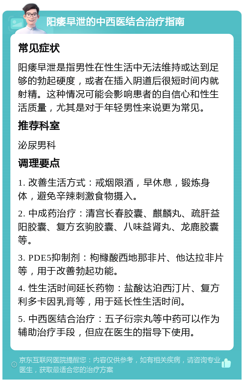 阳痿早泄的中西医结合治疗指南 常见症状 阳痿早泄是指男性在性生活中无法维持或达到足够的勃起硬度，或者在插入阴道后很短时间内就射精。这种情况可能会影响患者的自信心和性生活质量，尤其是对于年轻男性来说更为常见。 推荐科室 泌尿男科 调理要点 1. 改善生活方式：戒烟限酒，早休息，锻炼身体，避免辛辣刺激食物摄入。 2. 中成药治疗：清宫长春胶囊、麒麟丸、疏肝益阳胶囊、复方玄驹胶囊、八味益肾丸、龙鹿胶囊等。 3. PDE5抑制剂：枸橼酸西地那非片、他达拉非片等，用于改善勃起功能。 4. 性生活时间延长药物：盐酸达泊西汀片、复方利多卡因乳膏等，用于延长性生活时间。 5. 中西医结合治疗：五子衍宗丸等中药可以作为辅助治疗手段，但应在医生的指导下使用。