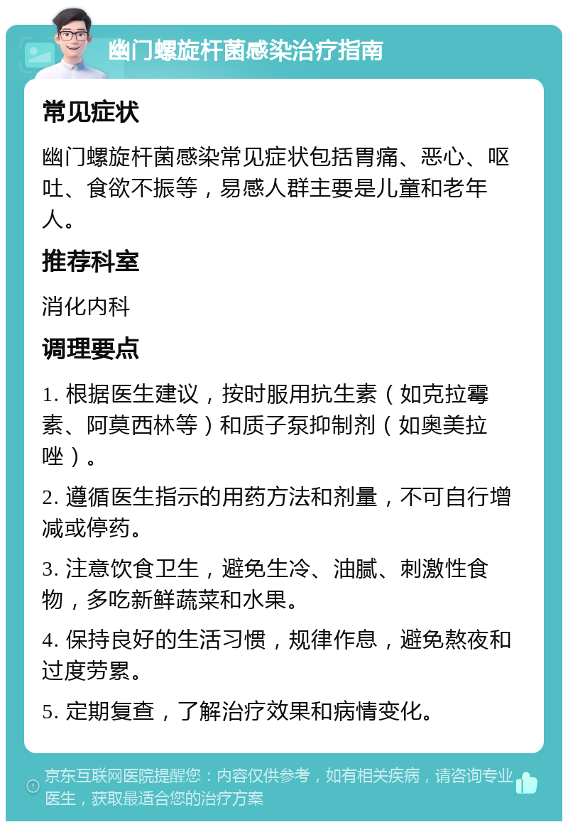 幽门螺旋杆菌感染治疗指南 常见症状 幽门螺旋杆菌感染常见症状包括胃痛、恶心、呕吐、食欲不振等，易感人群主要是儿童和老年人。 推荐科室 消化内科 调理要点 1. 根据医生建议，按时服用抗生素（如克拉霉素、阿莫西林等）和质子泵抑制剂（如奥美拉唑）。 2. 遵循医生指示的用药方法和剂量，不可自行增减或停药。 3. 注意饮食卫生，避免生冷、油腻、刺激性食物，多吃新鲜蔬菜和水果。 4. 保持良好的生活习惯，规律作息，避免熬夜和过度劳累。 5. 定期复查，了解治疗效果和病情变化。