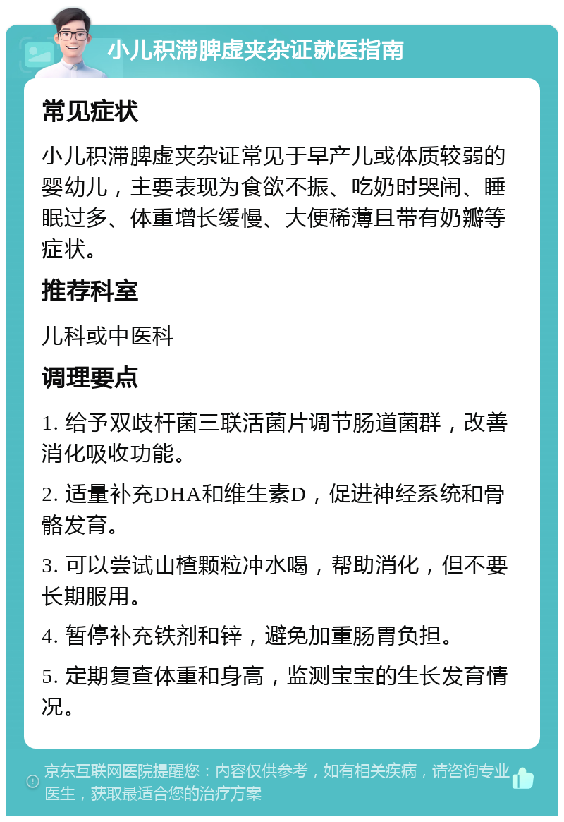 小儿积滞脾虚夹杂证就医指南 常见症状 小儿积滞脾虚夹杂证常见于早产儿或体质较弱的婴幼儿，主要表现为食欲不振、吃奶时哭闹、睡眠过多、体重增长缓慢、大便稀薄且带有奶瓣等症状。 推荐科室 儿科或中医科 调理要点 1. 给予双歧杆菌三联活菌片调节肠道菌群，改善消化吸收功能。 2. 适量补充DHA和维生素D，促进神经系统和骨骼发育。 3. 可以尝试山楂颗粒冲水喝，帮助消化，但不要长期服用。 4. 暂停补充铁剂和锌，避免加重肠胃负担。 5. 定期复查体重和身高，监测宝宝的生长发育情况。