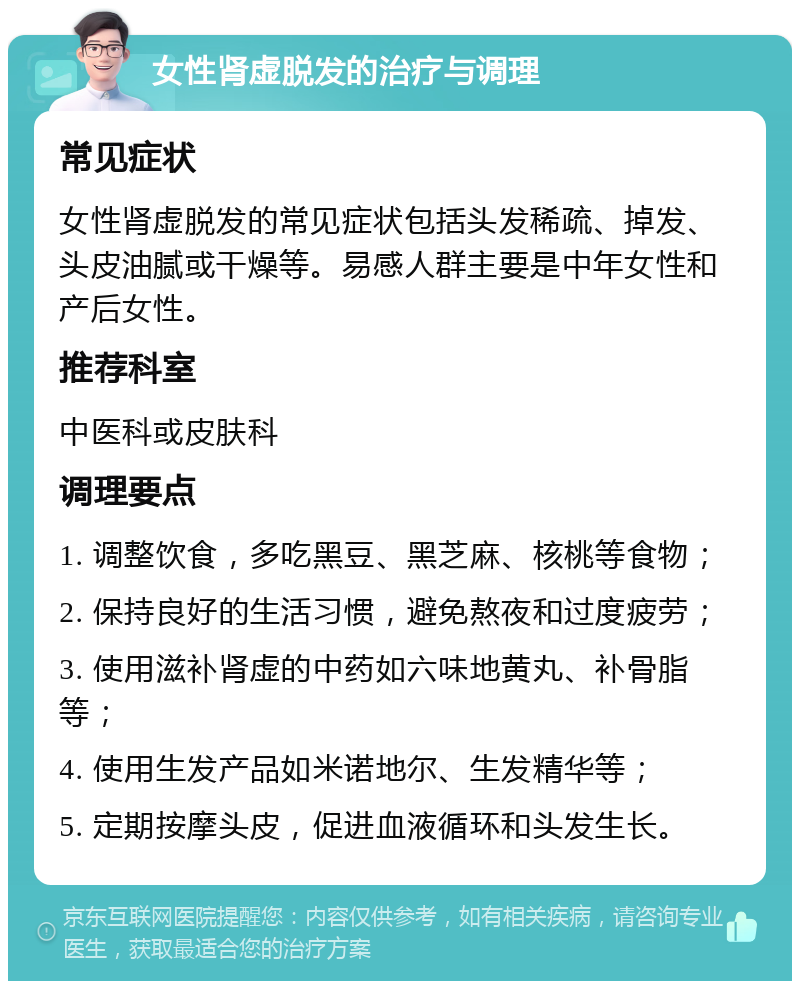 女性肾虚脱发的治疗与调理 常见症状 女性肾虚脱发的常见症状包括头发稀疏、掉发、头皮油腻或干燥等。易感人群主要是中年女性和产后女性。 推荐科室 中医科或皮肤科 调理要点 1. 调整饮食，多吃黑豆、黑芝麻、核桃等食物； 2. 保持良好的生活习惯，避免熬夜和过度疲劳； 3. 使用滋补肾虚的中药如六味地黄丸、补骨脂等； 4. 使用生发产品如米诺地尔、生发精华等； 5. 定期按摩头皮，促进血液循环和头发生长。