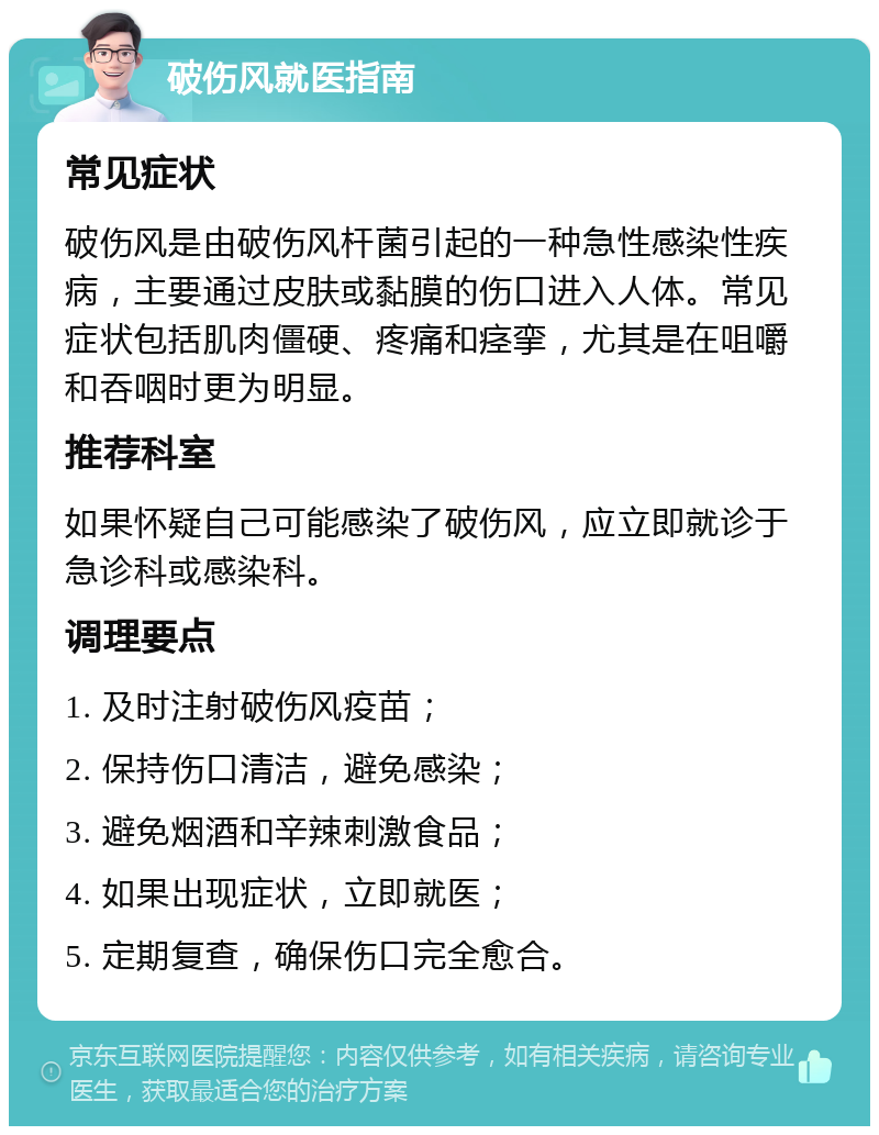 破伤风就医指南 常见症状 破伤风是由破伤风杆菌引起的一种急性感染性疾病，主要通过皮肤或黏膜的伤口进入人体。常见症状包括肌肉僵硬、疼痛和痉挛，尤其是在咀嚼和吞咽时更为明显。 推荐科室 如果怀疑自己可能感染了破伤风，应立即就诊于急诊科或感染科。 调理要点 1. 及时注射破伤风疫苗； 2. 保持伤口清洁，避免感染； 3. 避免烟酒和辛辣刺激食品； 4. 如果出现症状，立即就医； 5. 定期复查，确保伤口完全愈合。