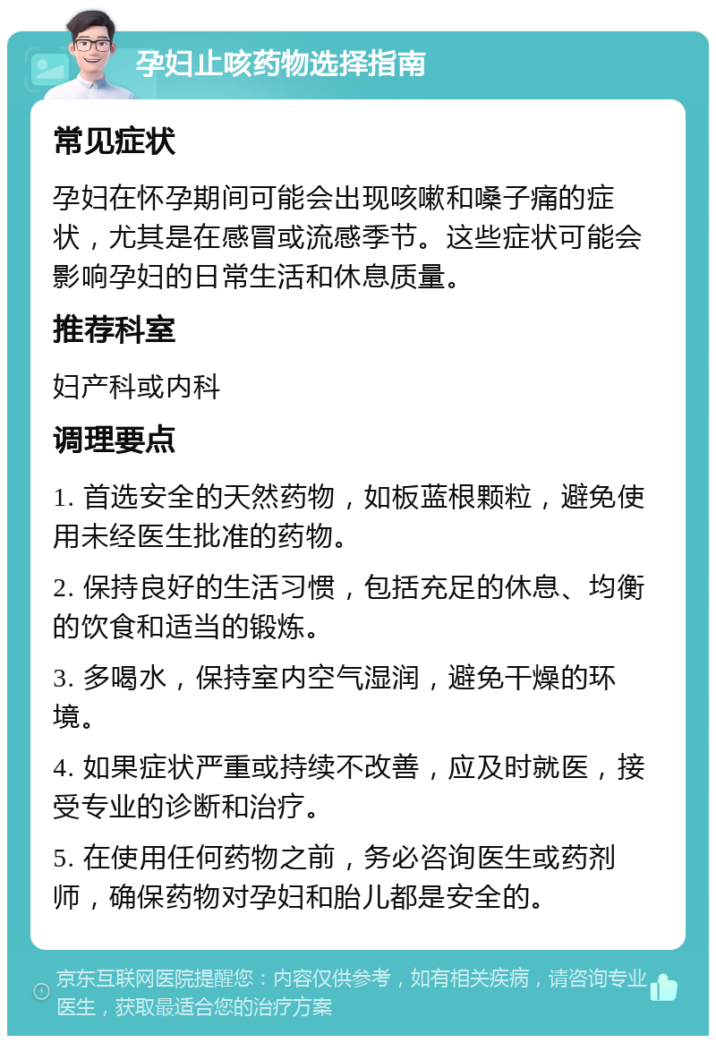 孕妇止咳药物选择指南 常见症状 孕妇在怀孕期间可能会出现咳嗽和嗓子痛的症状，尤其是在感冒或流感季节。这些症状可能会影响孕妇的日常生活和休息质量。 推荐科室 妇产科或内科 调理要点 1. 首选安全的天然药物，如板蓝根颗粒，避免使用未经医生批准的药物。 2. 保持良好的生活习惯，包括充足的休息、均衡的饮食和适当的锻炼。 3. 多喝水，保持室内空气湿润，避免干燥的环境。 4. 如果症状严重或持续不改善，应及时就医，接受专业的诊断和治疗。 5. 在使用任何药物之前，务必咨询医生或药剂师，确保药物对孕妇和胎儿都是安全的。